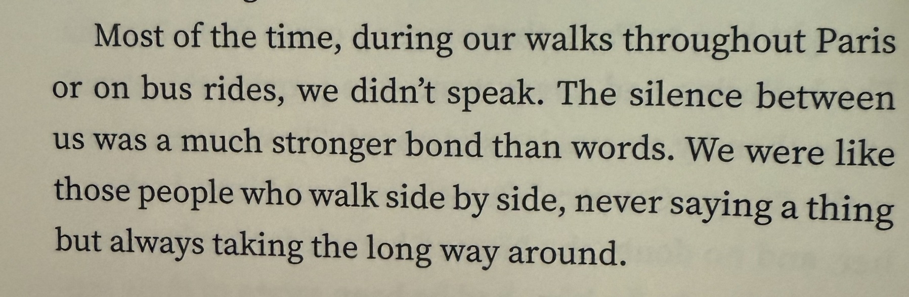 A passage from Ballerina by Patrick Modiano: Most of the time, during our walks throughtout Paris or on bus rides, we didn't speak. The silence between us was a much stronger bond than words. We were like those people who walk side by side, never saying a thing but always taking the long way around.
